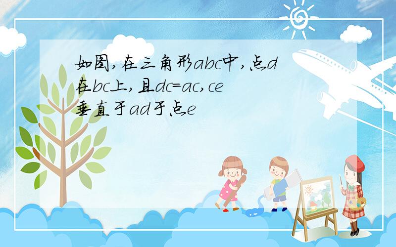 如图,在三角形abc中,点d在bc上,且dc=ac,ce垂直于ad于点e