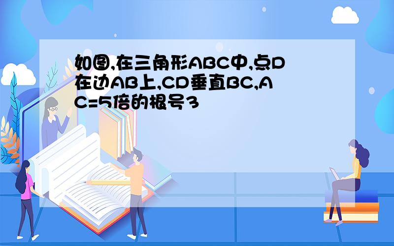 如图,在三角形ABC中,点D在边AB上,CD垂直BC,AC=5倍的根号3