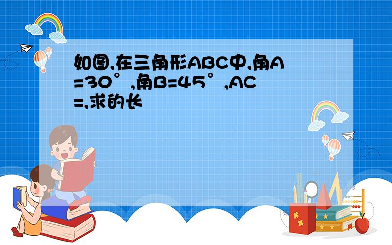 如图,在三角形ABC中,角A=30°,角B=45°,AC=,求的长