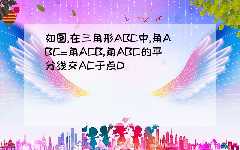 如图,在三角形ABC中,角ABC=角ACB,角ABC的平分线交AC于点D