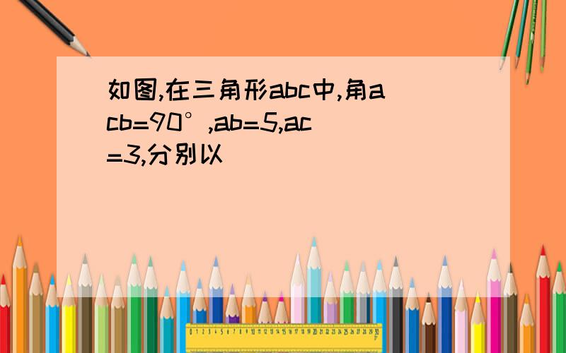 如图,在三角形abc中,角acb=90°,ab=5,ac=3,分别以