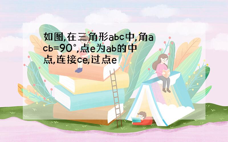 如图,在三角形abc中,角acb=90°,点e为ab的中点,连接ce,过点e