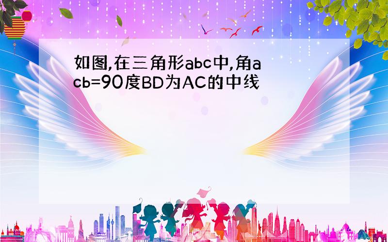 如图,在三角形abc中,角acb=90度BD为AC的中线