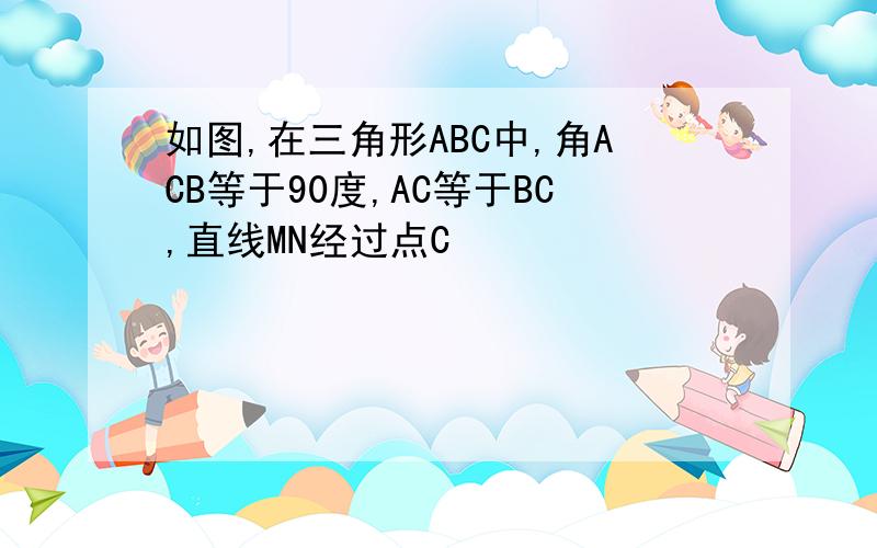 如图,在三角形ABC中,角ACB等于90度,AC等于BC,直线MN经过点C