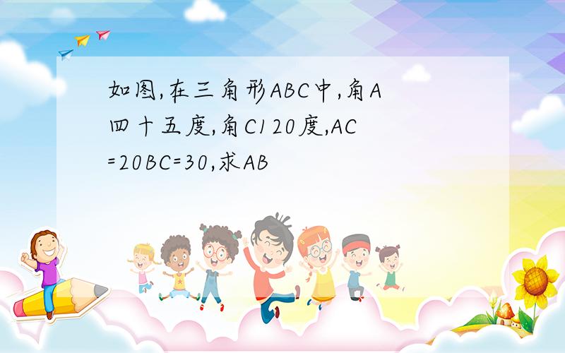 如图,在三角形ABC中,角A四十五度,角C120度,AC=20BC=30,求AB