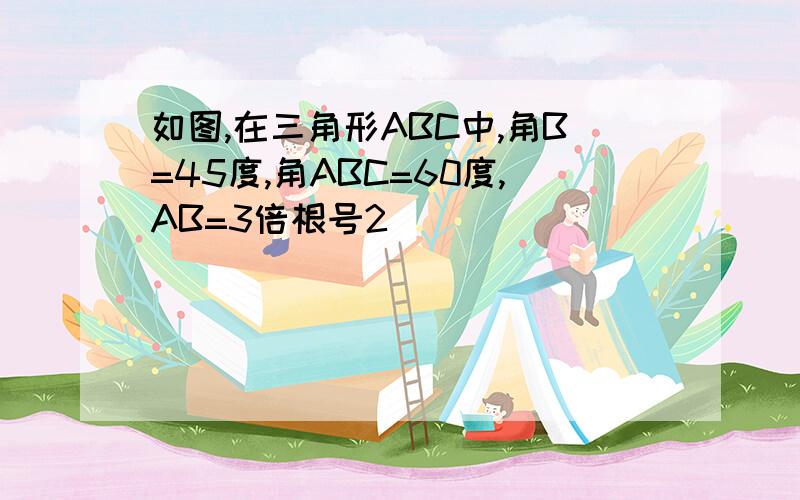 如图,在三角形ABC中,角B=45度,角ABC=60度,AB=3倍根号2