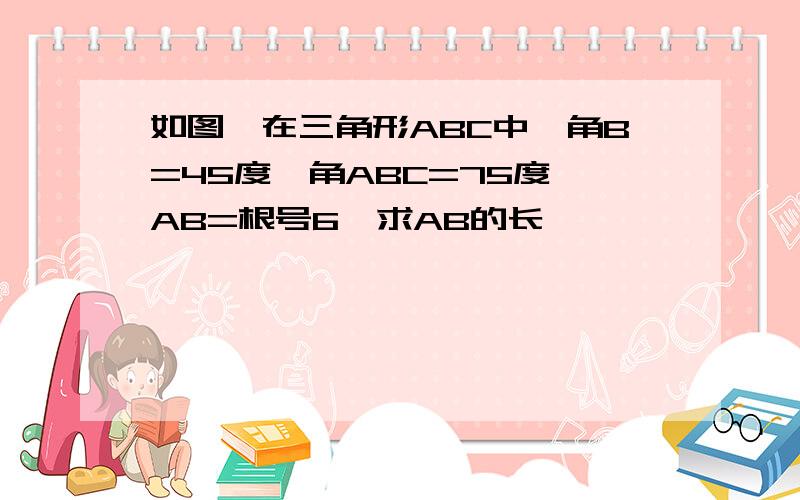 如图,在三角形ABC中,角B=45度,角ABC=75度,AB=根号6,求AB的长