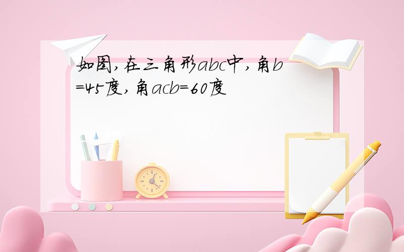 如图,在三角形abc中,角b=45度,角acb=60度