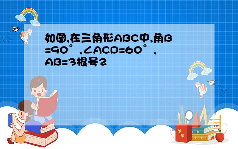 如图,在三角形ABC中,角B=90°,∠ACD=60°,AB=3根号2