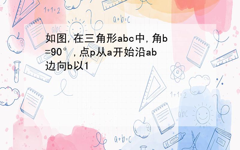 如图,在三角形abc中,角b=90°,点p从a开始沿ab边向b以1