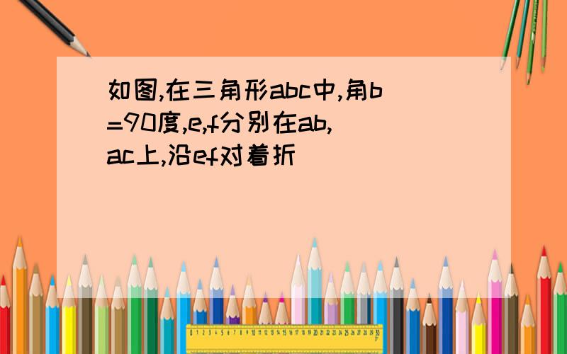 如图,在三角形abc中,角b=90度,e,f分别在ab,ac上,沿ef对着折