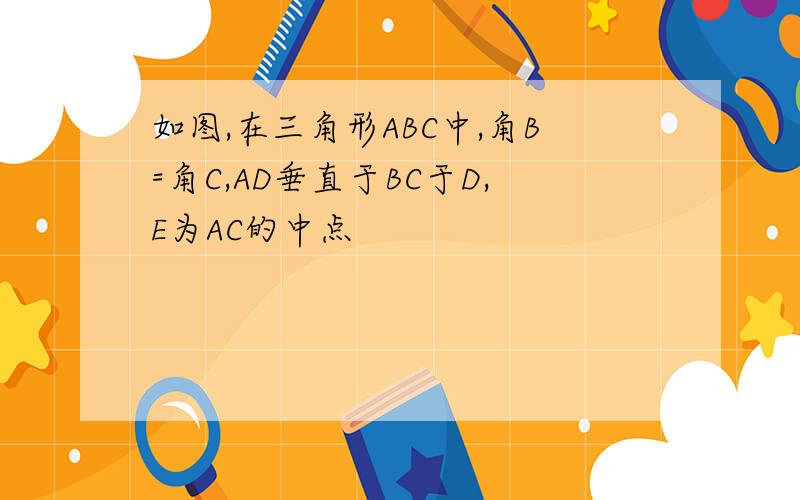 如图,在三角形ABC中,角B=角C,AD垂直于BC于D,E为AC的中点