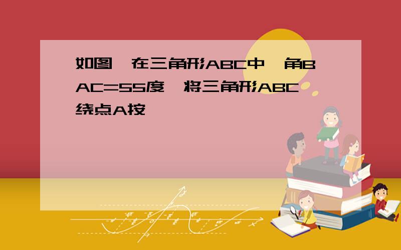 如图,在三角形ABC中,角BAC=55度,将三角形ABC绕点A按