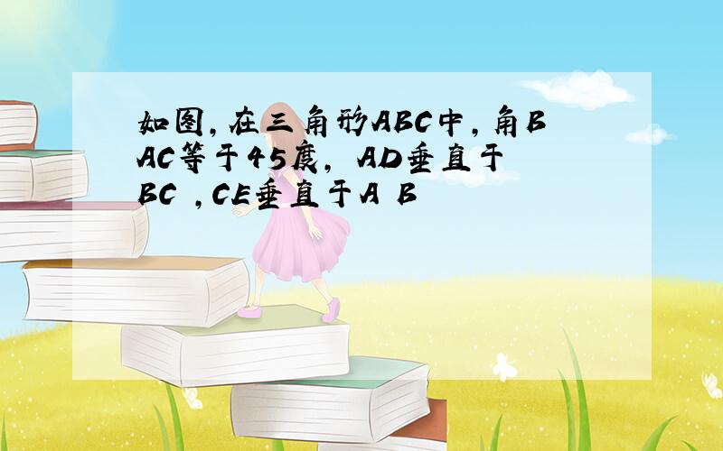 如图,在三角形ABC中,角BAC等于45度, AD垂直于BC ,CE垂直于A B