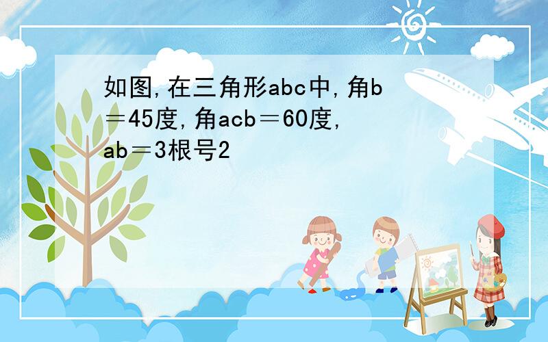 如图,在三角形abc中,角b＝45度,角acb＝60度,ab＝3根号2