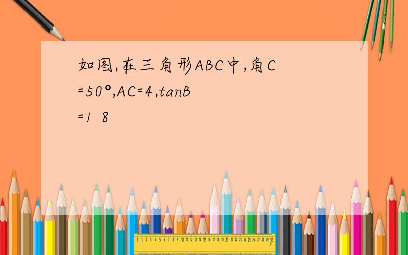 如图,在三角形ABC中,角C=50°,AC=4,tanB=1 8