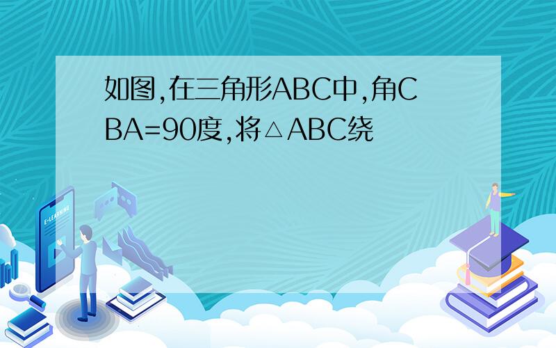 如图,在三角形ABC中,角CBA=90度,将△ABC绕