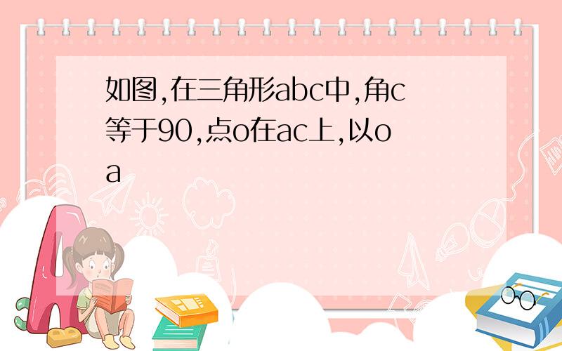 如图,在三角形abc中,角c等于90,点o在ac上,以oa