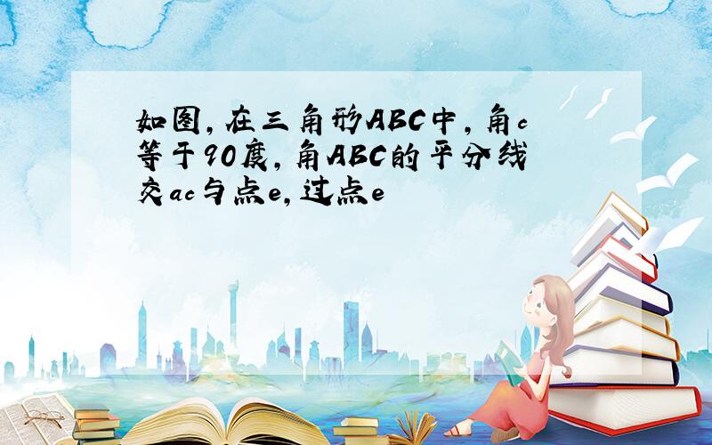 如图,在三角形ABC中,角c等于90度,角ABC的平分线交ac与点e,过点e