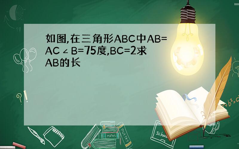 如图,在三角形ABC中AB=AC∠B=75度,BC=2求AB的长