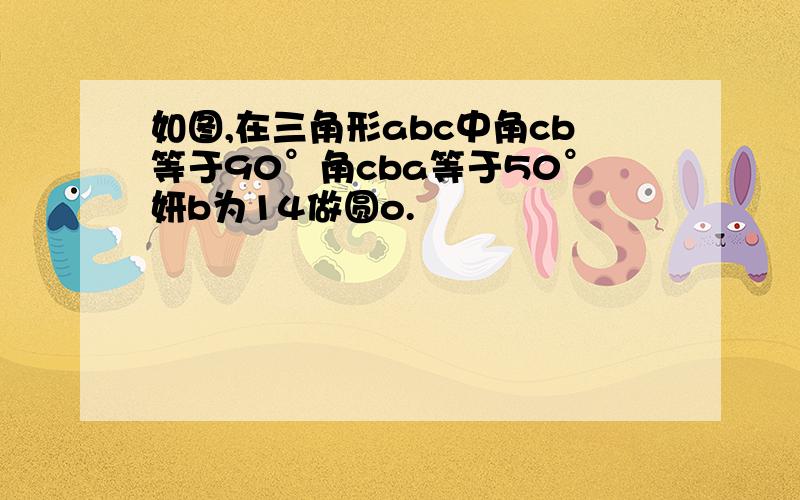 如图,在三角形abc中角cb等于90°角cba等于50°妍b为14做圆o.