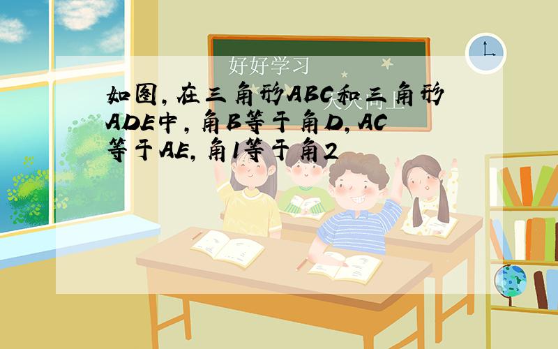 如图,在三角形ABC和三角形ADE中,角B等于角D,AC等于AE,角1等于角2