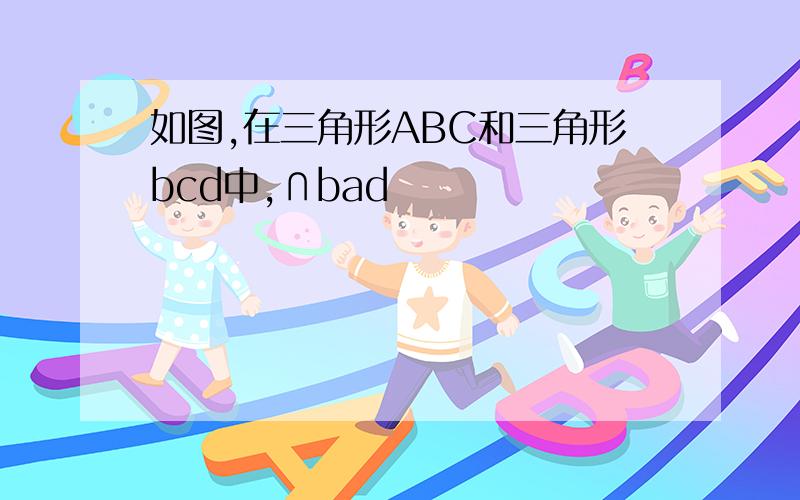 如图,在三角形ABC和三角形bcd中,∩bad