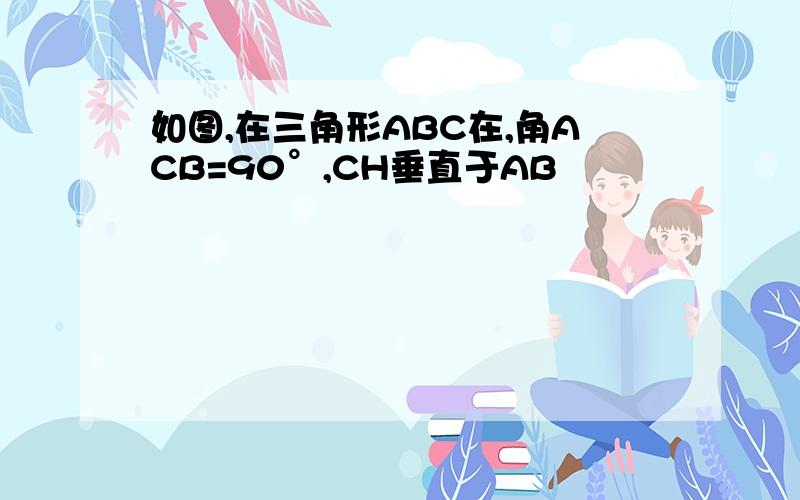 如图,在三角形ABC在,角ACB=90°,CH垂直于AB