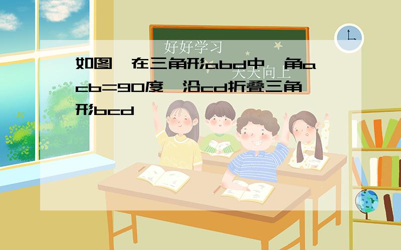 如图,在三角形abd中,角acb=90度,沿cd折叠三角形bcd