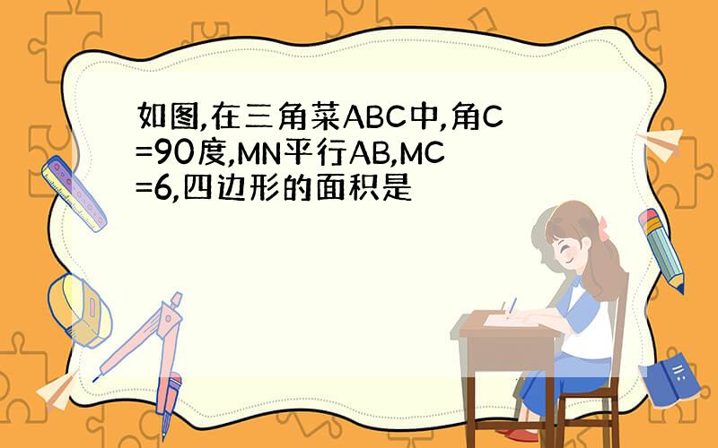 如图,在三角菜ABC中,角C=90度,MN平行AB,MC=6,四边形的面积是