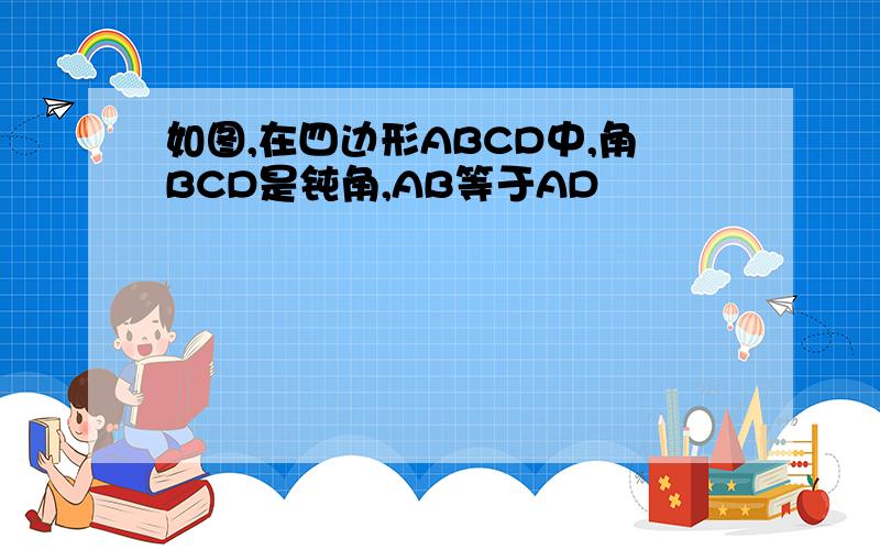 如图,在四边形ABCD中,角BCD是钝角,AB等于AD