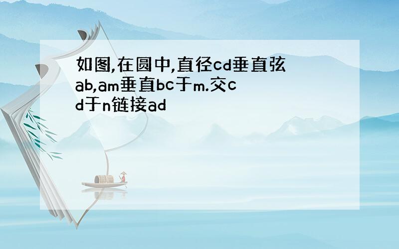 如图,在圆中,直径cd垂直弦ab,am垂直bc于m.交cd于n链接ad