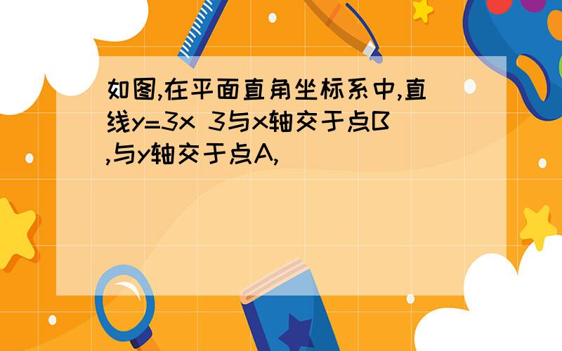 如图,在平面直角坐标系中,直线y=3x 3与x轴交于点B,与y轴交于点A,