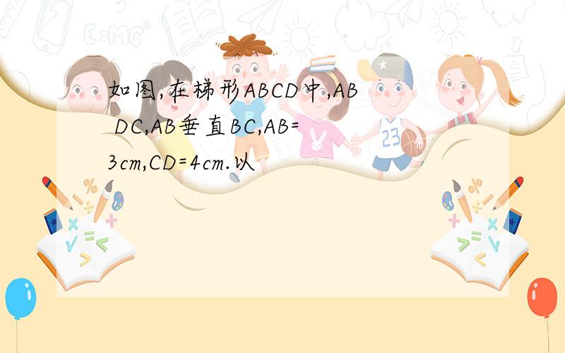 如图,在梯形ABCD中,AB DC,AB垂直BC,AB=3cm,CD=4cm.以