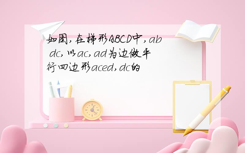 如图,在梯形ABCD中,ab dc,以ac,ad为边做平行四边形aced,dc的