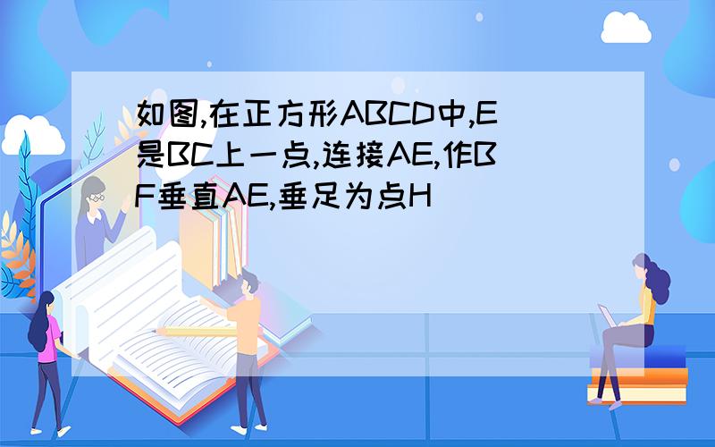 如图,在正方形ABCD中,E是BC上一点,连接AE,作BF垂直AE,垂足为点H