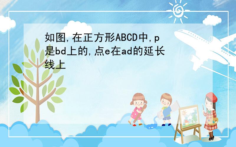 如图,在正方形ABCD中,p是bd上的,点e在ad的延长线上