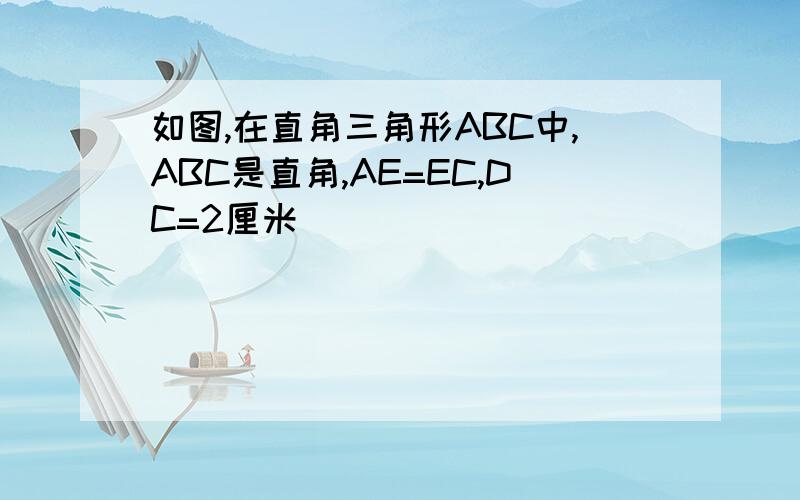 如图,在直角三角形ABC中,ABC是直角,AE=EC,DC=2厘米