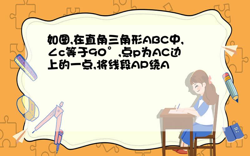 如图,在直角三角形ABC中,∠c等于90°,点p为AC边上的一点,将线段AP绕A