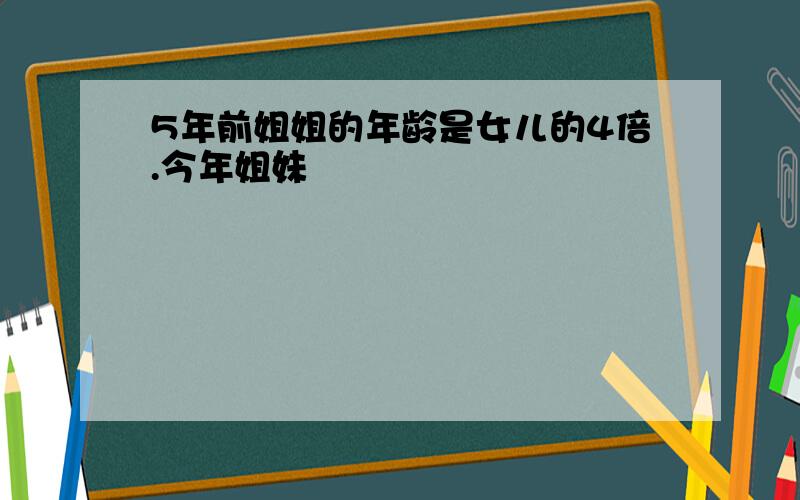 5年前姐姐的年龄是女儿的4倍.今年姐妹