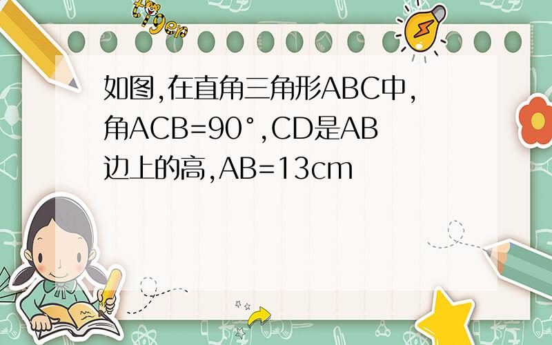 如图,在直角三角形ABC中,角ACB=90°,CD是AB边上的高,AB=13cm