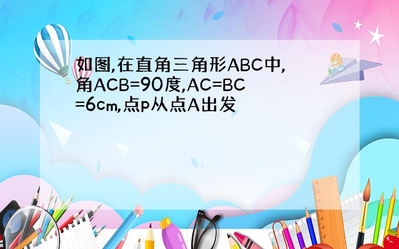 如图,在直角三角形ABC中,角ACB=90度,AC=BC=6cm,点p从点A出发