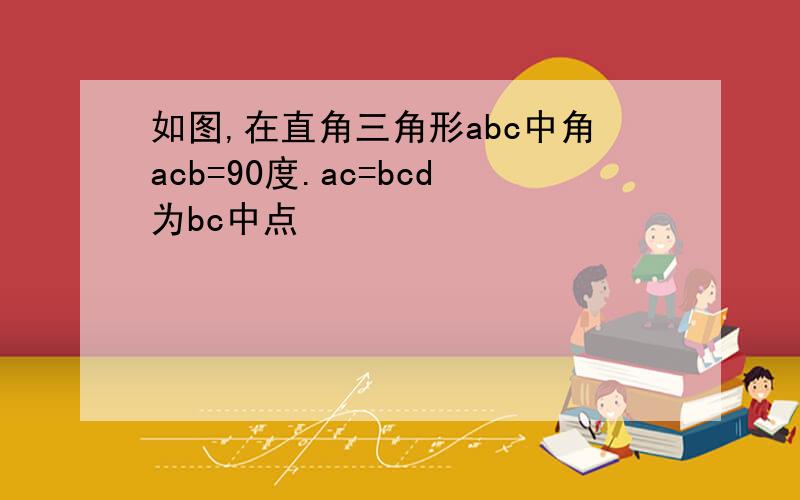 如图,在直角三角形abc中角acb=90度.ac=bcd为bc中点