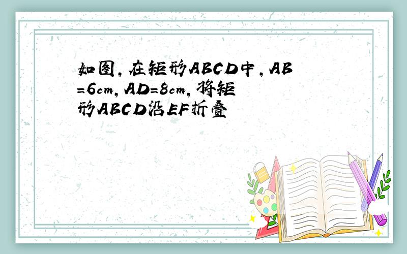 如图,在矩形ABCD中,AB=6cm,AD=8cm,将矩形ABCD沿EF折叠