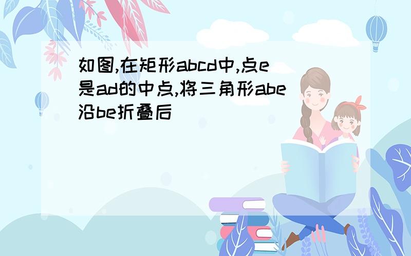 如图,在矩形abcd中,点e是ad的中点,将三角形abe沿be折叠后