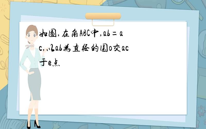 如图,在角ABC中,ab=ac,以ab为直径的圆o交ac于e点