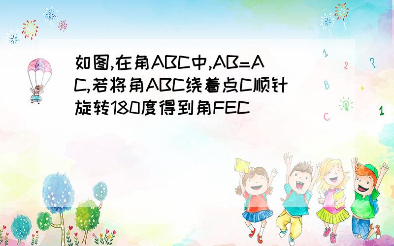 如图,在角ABC中,AB=AC,若将角ABC绕着点C顺针旋转180度得到角FEC