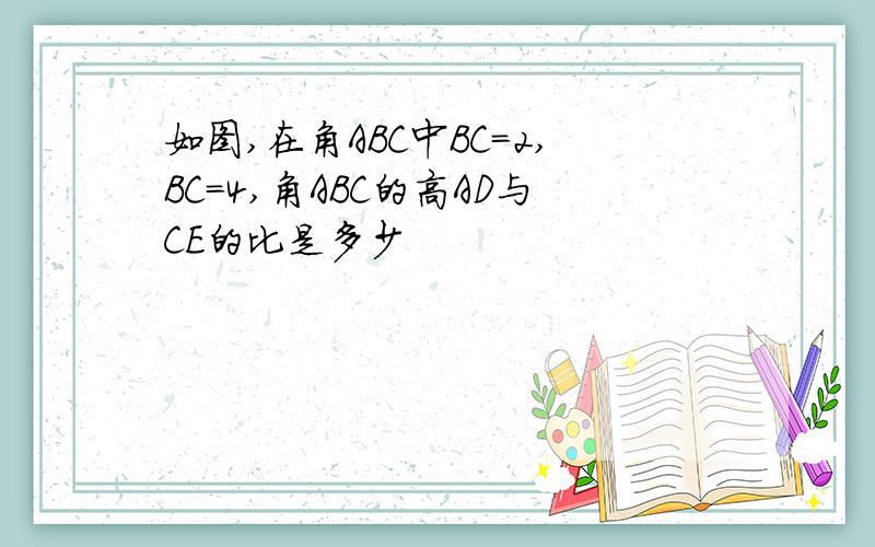 如图,在角ABC中BC=2,BC=4,角ABC的高AD与CE的比是多少