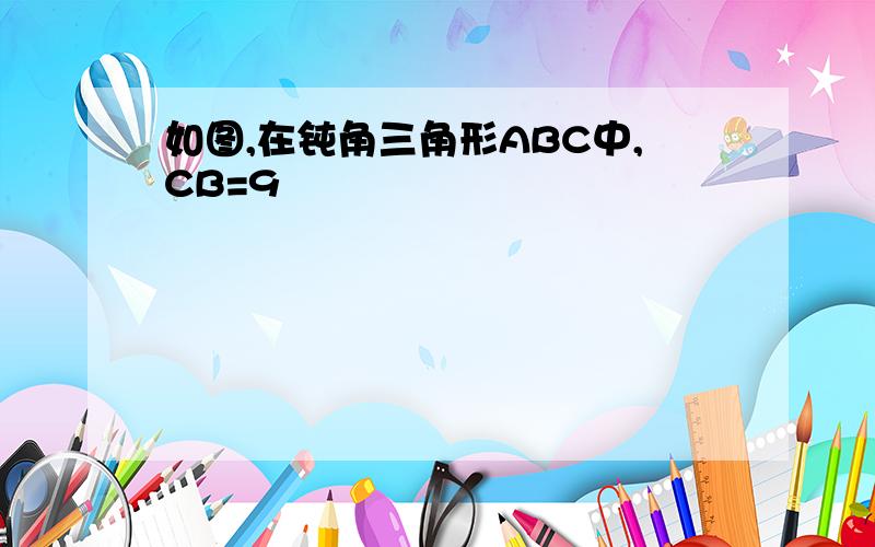 如图,在钝角三角形ABC中,CB=9