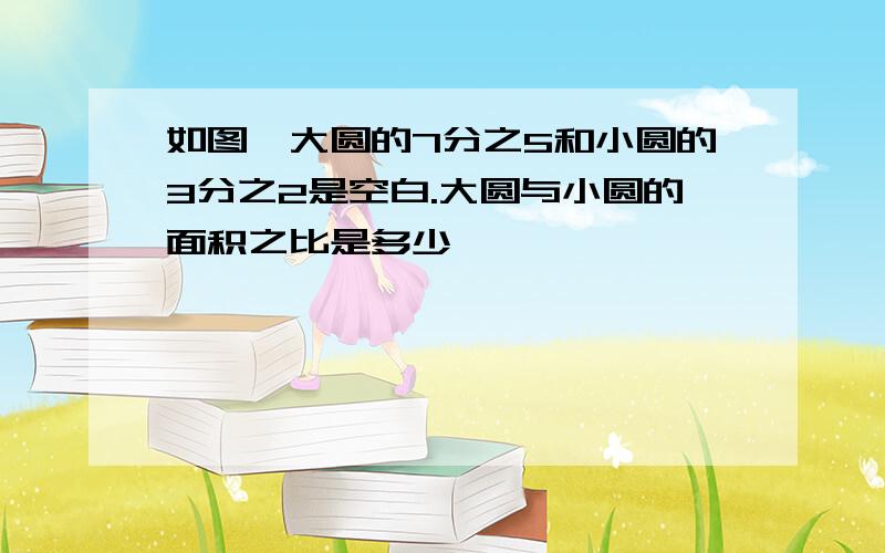 如图,大圆的7分之5和小圆的3分之2是空白.大圆与小圆的面积之比是多少